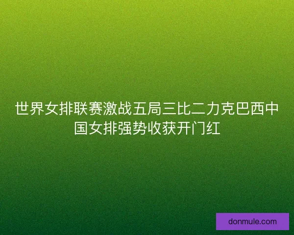 世界女排联赛激战五局三比二力克巴西中国女排强势收获开门红