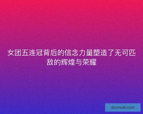 女团五连冠背后的信念力量塑造了无可匹敌的辉煌与荣耀