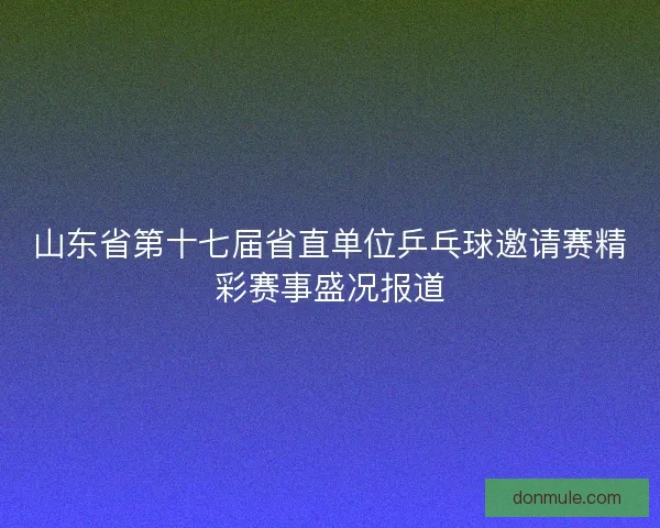 山东省第十七届省直单位乒乓球邀请赛精彩赛事盛况报道